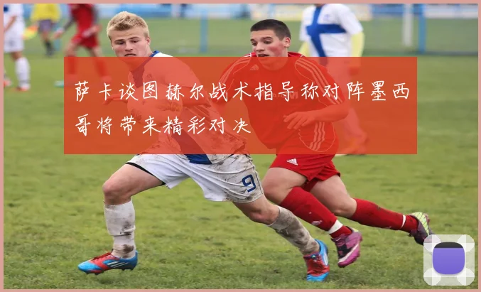 萨卡谈图赫尔战术指导称对阵墨西哥将带来精彩对决
