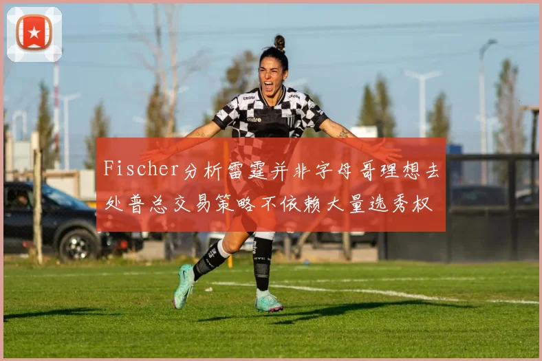 Fischer分析雷霆并非字母哥理想去处普总交易策略不依赖大量选秀权