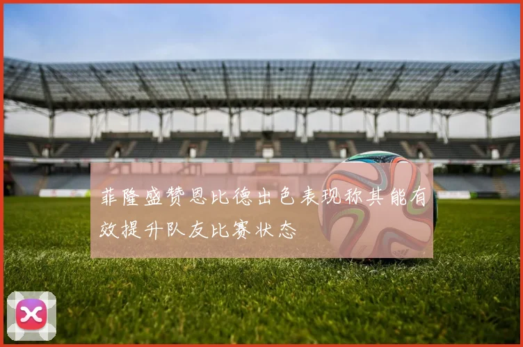 菲隆盛赞恩比德出色表现称其能有效提升队友比赛状态