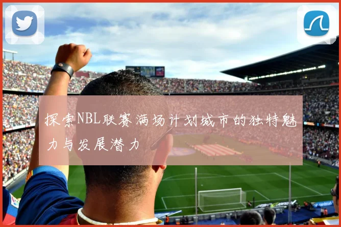 探索NBL联赛满场计划城市的独特魅力与发展潜力