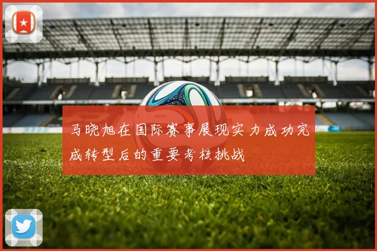 马晓旭在国际赛事展现实力成功完成转型后的重要考核挑战