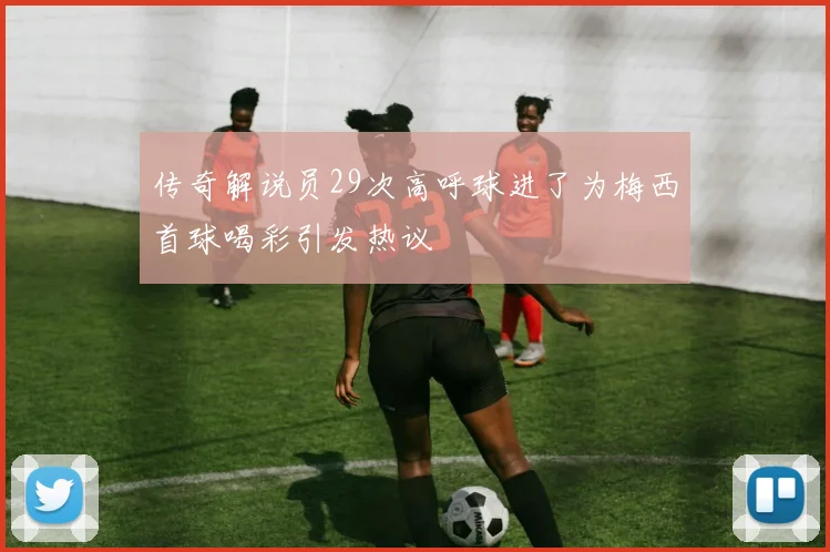 传奇解说员29次高呼球进了为梅西首球喝彩引发热议