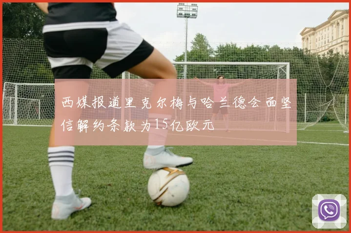 西媒报道里克尔梅与哈兰德会面坚信解约条款为15亿欧元