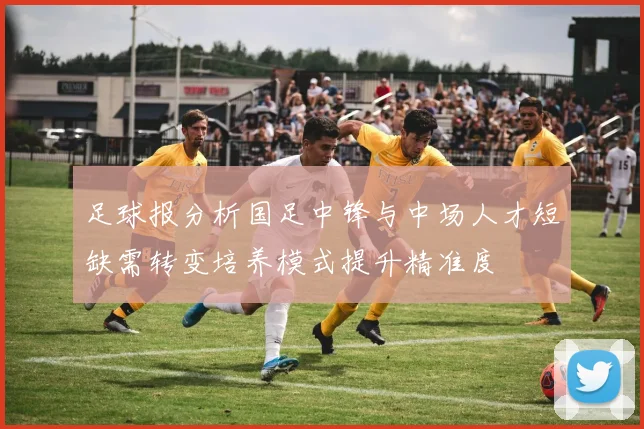足球报分析国足中锋与中场人才短缺需转变培养模式提升精准度