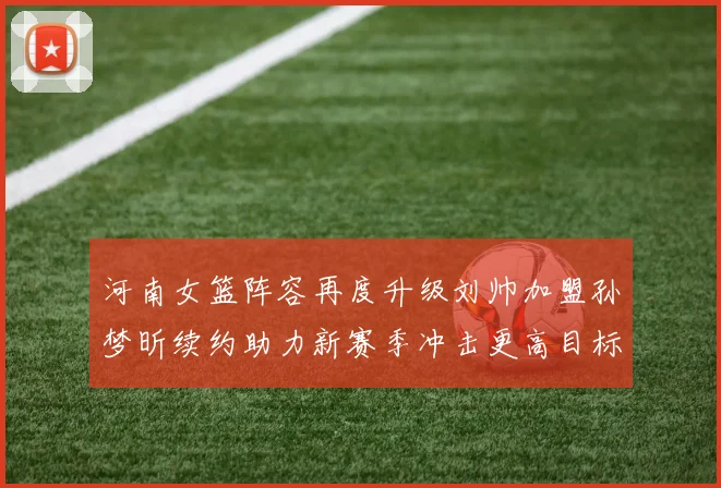 河南女篮阵容再度升级刘帅加盟孙梦昕续约助力新赛季冲击更高目标