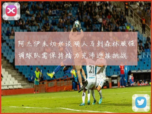 阿杰伊米切尔谈湖人马刺森林狼强调球队需保持精力充沛迎接挑战
