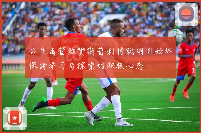 公牛高管称赞斯普利特聪明且始终保持学习与探索的积极心态