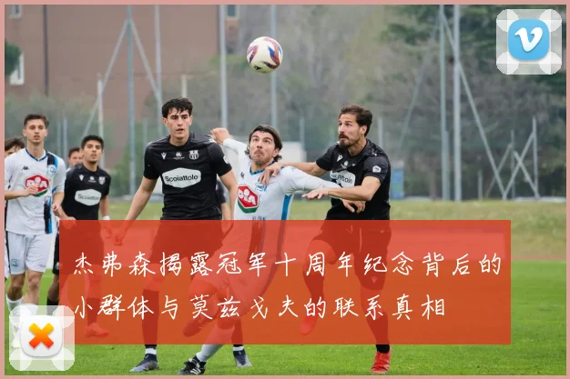 杰弗森揭露冠军十周年纪念背后的小群体与莫兹戈夫的联系真相