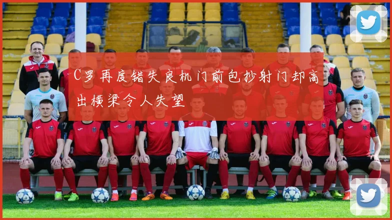 C罗再度错失良机门前包抄射门却高出横梁令人失望