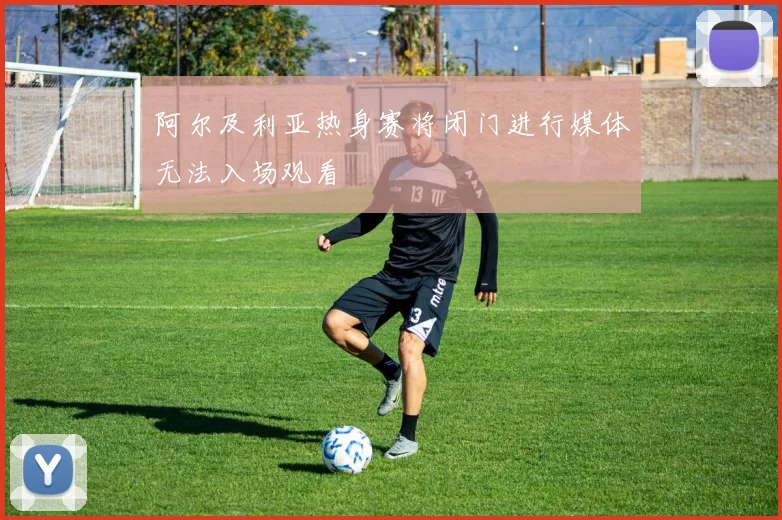 阿尔及利亚热身赛将闭门进行媒体无法入场观看
