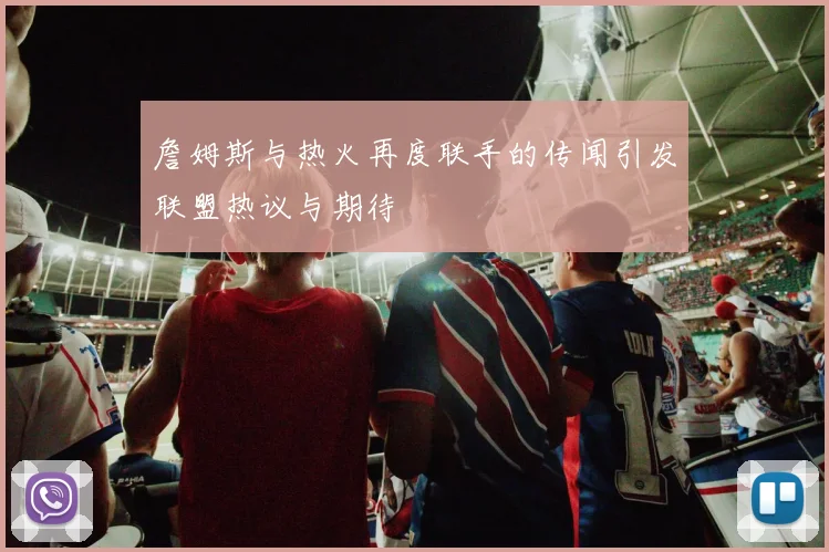 詹姆斯与热火再度联手的传闻引发联盟热议与期待