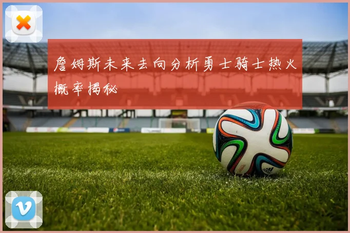 詹姆斯未来去向分析勇士骑士热火概率揭秘