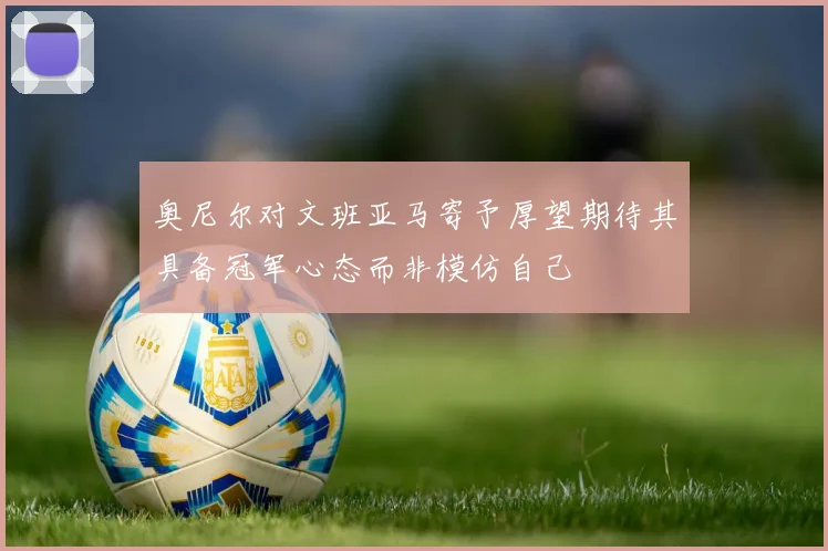 奥尼尔对文班亚马寄予厚望期待其具备冠军心态而非模仿自己