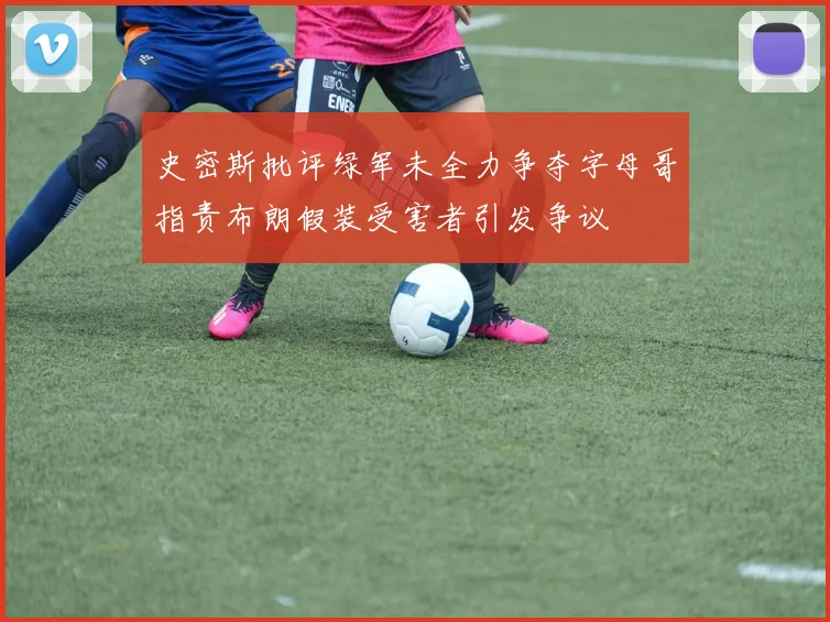 史密斯批评绿军未全力争夺字母哥指责布朗假装受害者引发争议