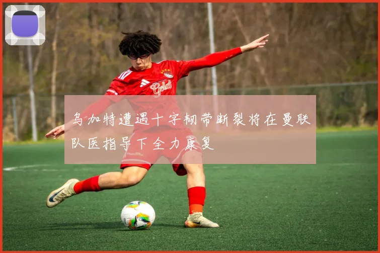 乌加特遭遇十字韧带断裂将在曼联队医指导下全力康复