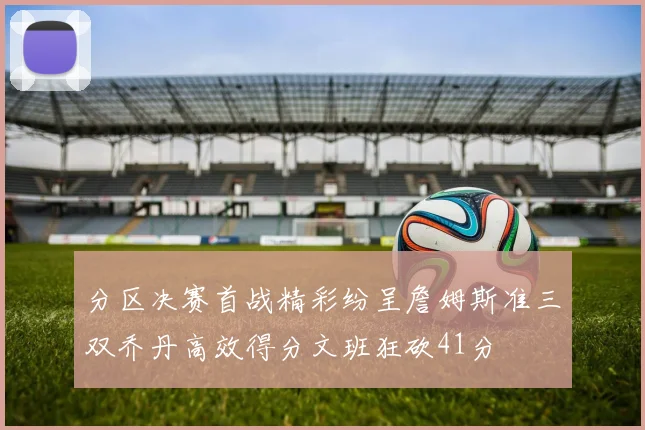 分区决赛首战精彩纷呈詹姆斯准三双乔丹高效得分文班狂砍41分