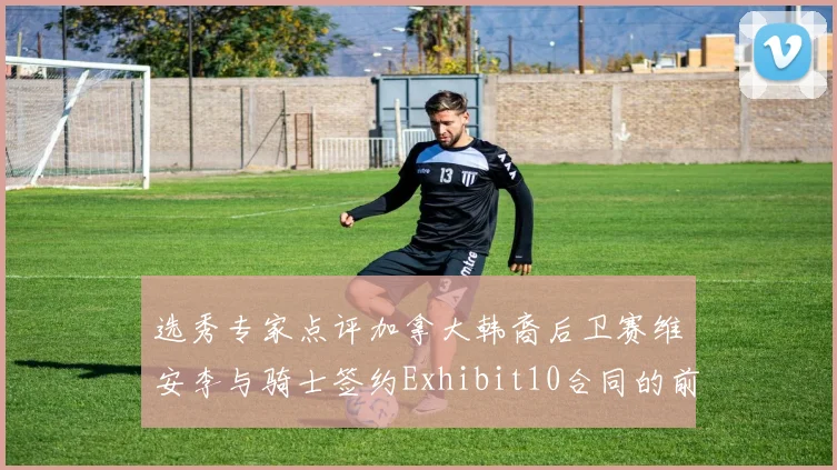 选秀专家点评加拿大韩裔后卫赛维安李与骑士签约Exhibit10合同的前景分析