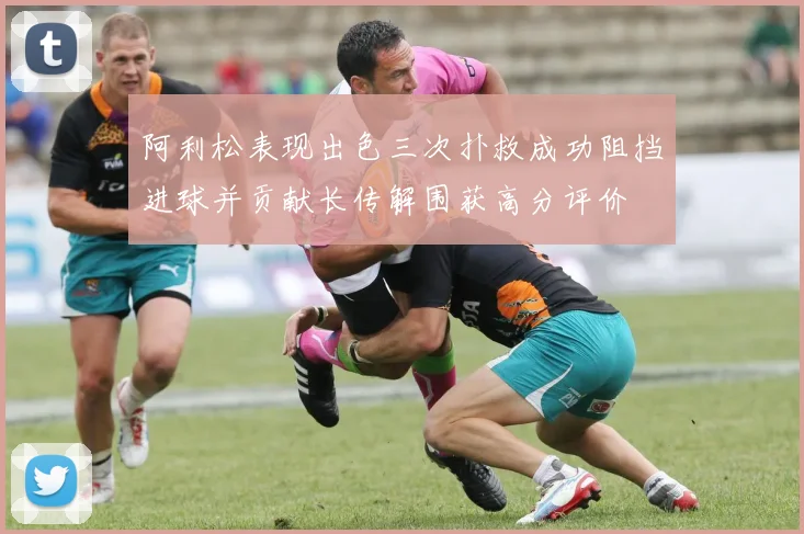 阿利松表现出色三次扑救成功阻挡进球并贡献长传解围获高分评价