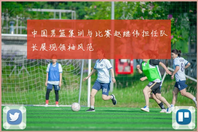 中国男篮集训与比赛赵继伟担任队长展现领袖风范