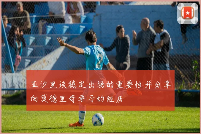 亚沙里谈稳定出场的重要性并分享向莫德里奇学习的经历