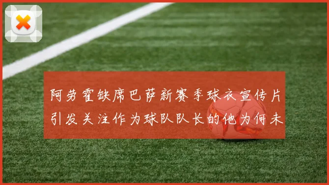 阿劳霍缺席巴萨新赛季球衣宣传片引发关注作为球队队长的他为何未现身