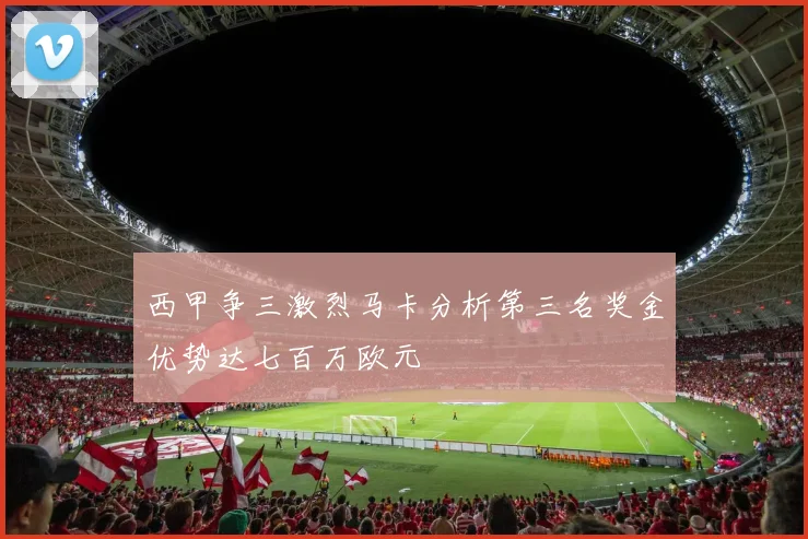 西甲争三激烈马卡分析第三名奖金优势达七百万欧元