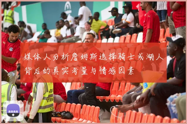媒体人分析詹姆斯选择骑士或湖人背后的真实考量与情感因素