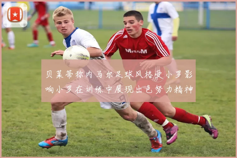 贝莱蒂称内马尔足球风格受小罗影响小罗在训练中展现出色努力精神