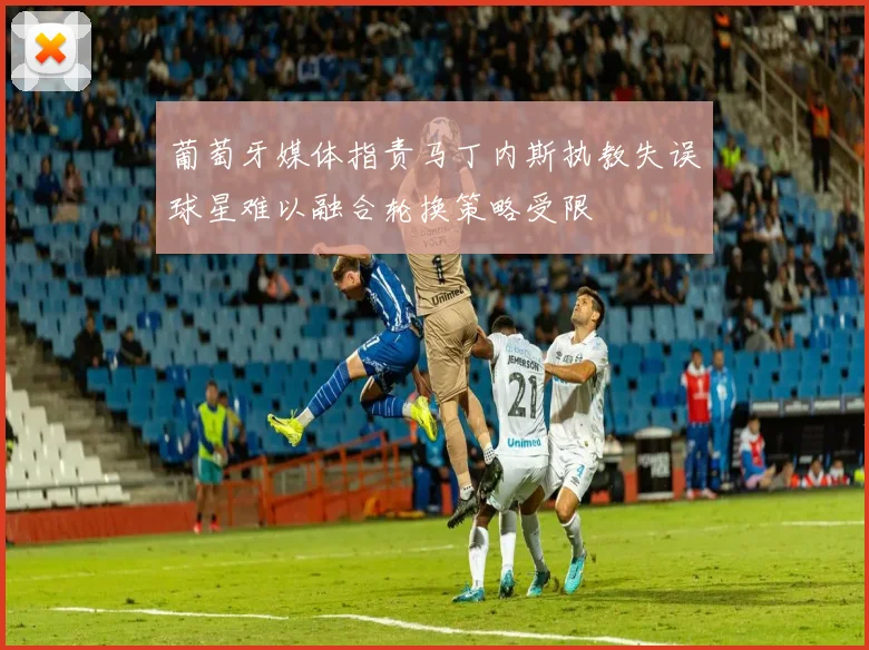 葡萄牙媒体指责马丁内斯执教失误球星难以融合轮换策略受限